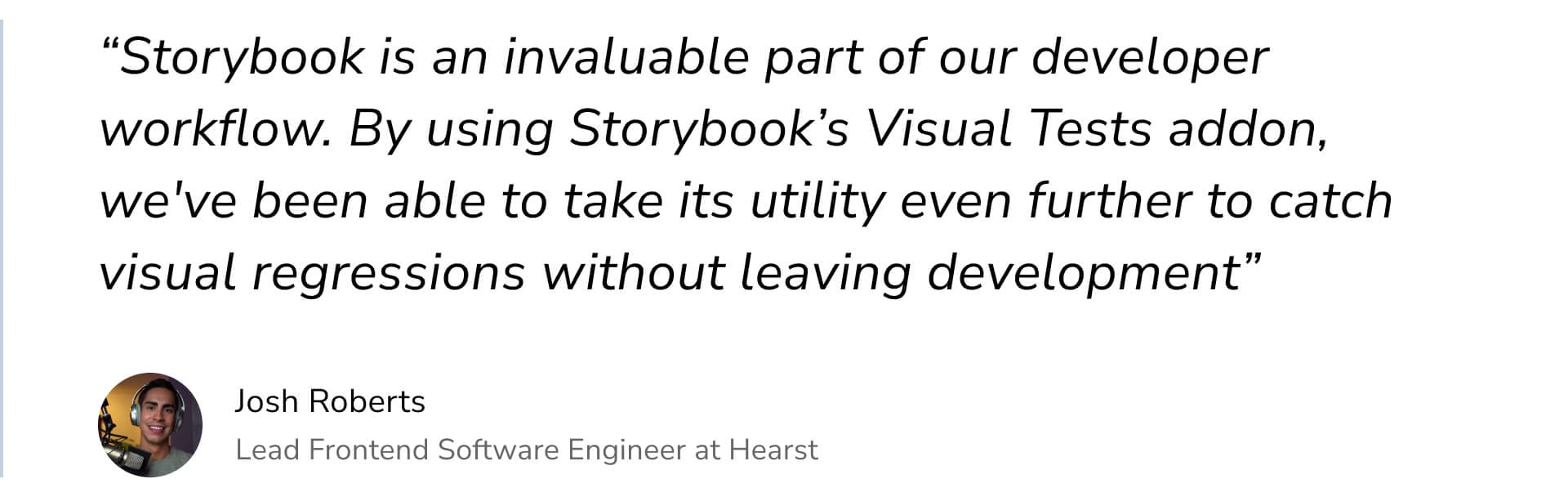 "Storybook is an invaluable part of our developer workflow. By using Storybook's Visual Tests addon, we've been able to take its utility even further to catch visual regressions without leaving development" by Josh Roberts Lead Frontend Software Engineer at Hearst