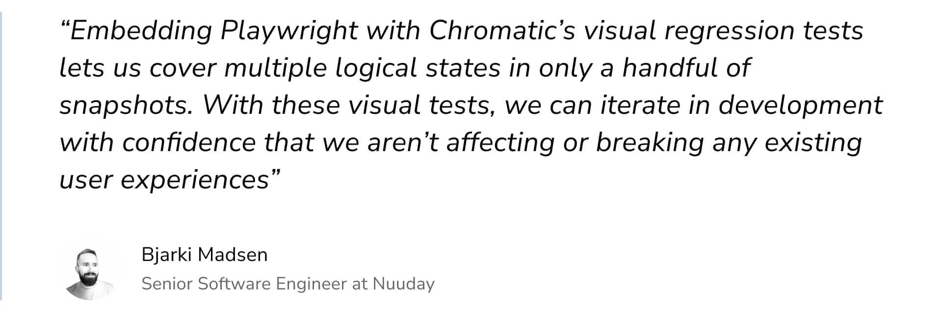"Embedding Playwright with Chromatic's visual regression tests lets us cover multiple logical states in only a handful of snapshots. With these visual tests, we can iterate in development with confidence that we aren't affecting or breaking any existing user experiences" by Biarki Madsen Senior Software Engineer at Nuuday