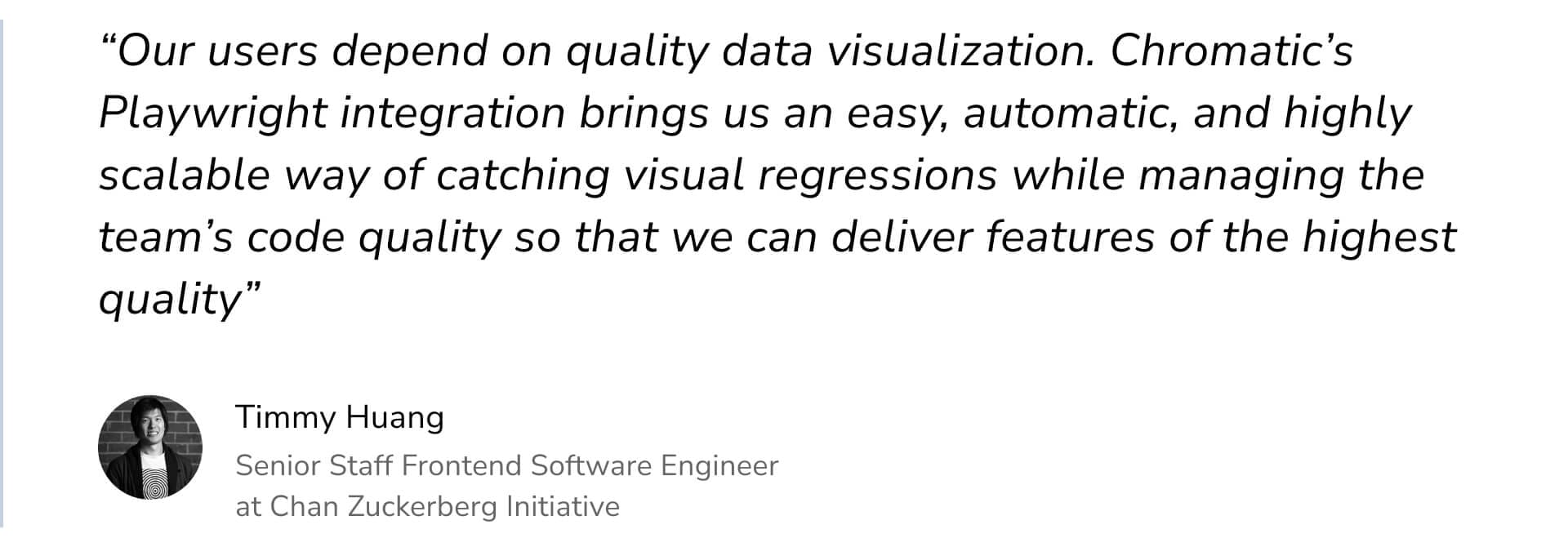 "Our users depend on quality data visualization. Chromatic's Playwright integration brings us an easy, automatic, and highly scalable way of catching visual regressions while managing the team's code quality so that we can deliver features of the highest quality" by Timmy Huang Senior Staff Frontend Software Engineer at Chan Zuckerberg Initiative